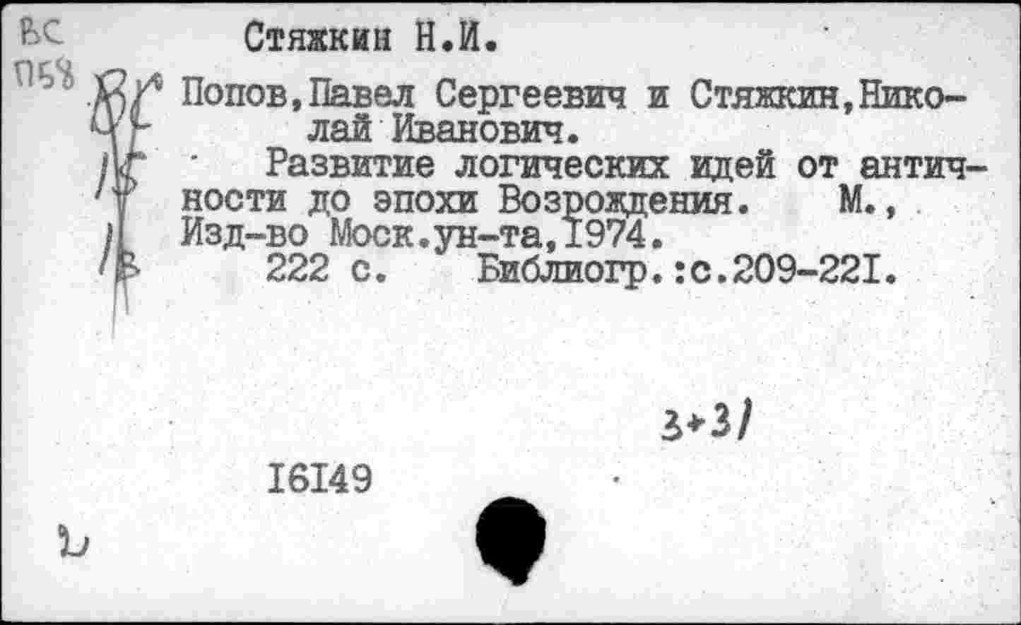 ﻿Стяжкин Н.И.
Попов,Павел Сергеевич и Стяжкин,Николай Иванович.
Развитие логических идей от антич ности до эпохи Возрождения. М., Изд-во Моск.ун-та,1974.
222с. Библиогр.:с.209-221.
16149